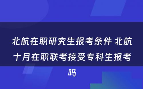 北航在职研究生报考条件 北航十月在职联考接受专科生报考吗