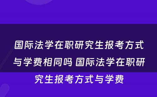 国际法学在职研究生报考方式与学费相同吗 国际法学在职研究生报考方式与学费