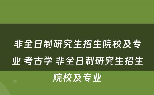 非全日制研究生招生院校及专业 考古学 非全日制研究生招生院校及专业