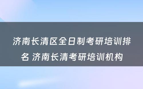 济南长清区全日制考研培训排名 济南长清考研培训机构