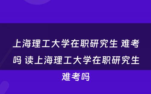 上海理工大学在职研究生 难考吗 读上海理工大学在职研究生难考吗