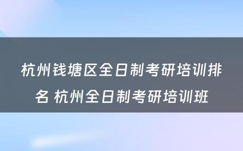 杭州钱塘区全日制考研培训排名 杭州全日制考研培训班
