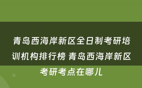 青岛西海岸新区全日制考研培训机构排行榜 青岛西海岸新区考研考点在哪儿