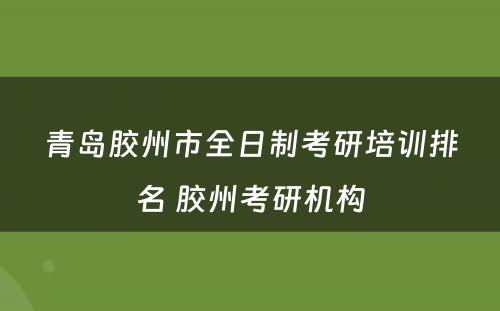 青岛胶州市全日制考研培训排名 胶州考研机构