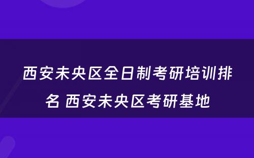西安未央区全日制考研培训排名 西安未央区考研基地