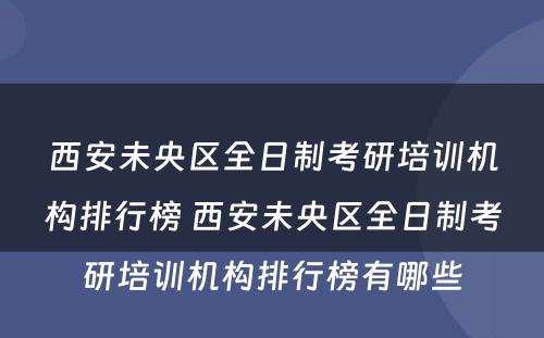 西安未央区全日制考研培训机构排行榜 西安未央区全日制考研培训机构排行榜有哪些
