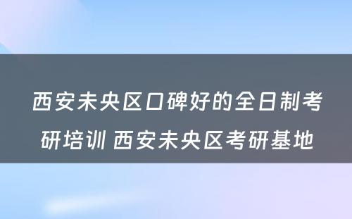 西安未央区口碑好的全日制考研培训 西安未央区考研基地