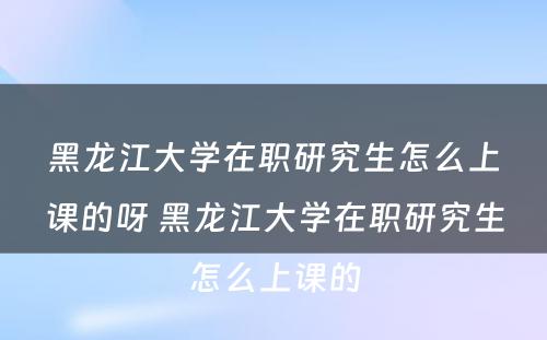 黑龙江大学在职研究生怎么上课的呀 黑龙江大学在职研究生怎么上课的