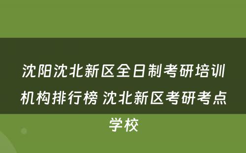 沈阳沈北新区全日制考研培训机构排行榜 沈北新区考研考点学校