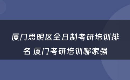 厦门思明区全日制考研培训排名 厦门考研培训哪家强