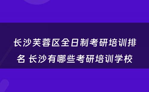 长沙芙蓉区全日制考研培训排名 长沙有哪些考研培训学校