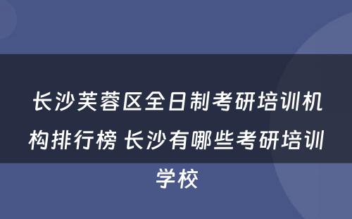 长沙芙蓉区全日制考研培训机构排行榜 长沙有哪些考研培训学校
