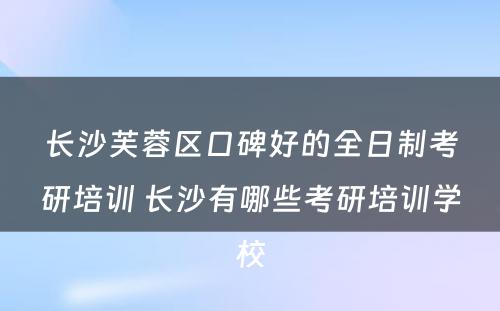 长沙芙蓉区口碑好的全日制考研培训 长沙有哪些考研培训学校