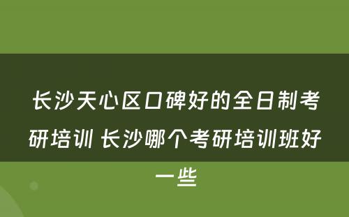长沙天心区口碑好的全日制考研培训 长沙哪个考研培训班好一些