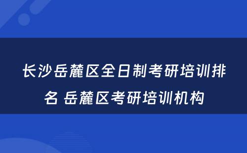 长沙岳麓区全日制考研培训排名 岳麓区考研培训机构