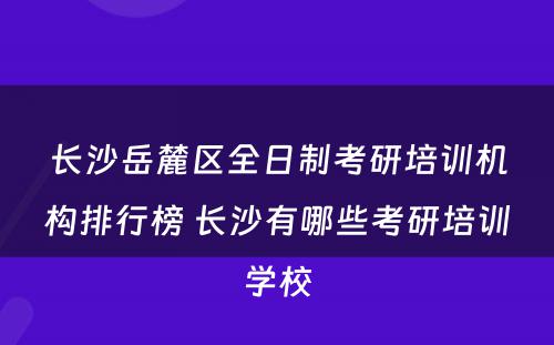 长沙岳麓区全日制考研培训机构排行榜 长沙有哪些考研培训学校