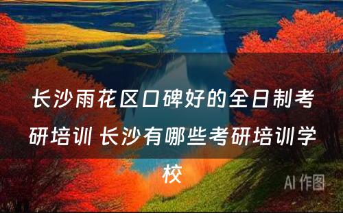 长沙雨花区口碑好的全日制考研培训 长沙有哪些考研培训学校