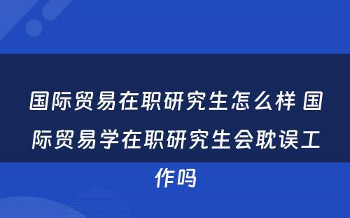 国际贸易在职研究生怎么样 国际贸易学在职研究生会耽误工作吗