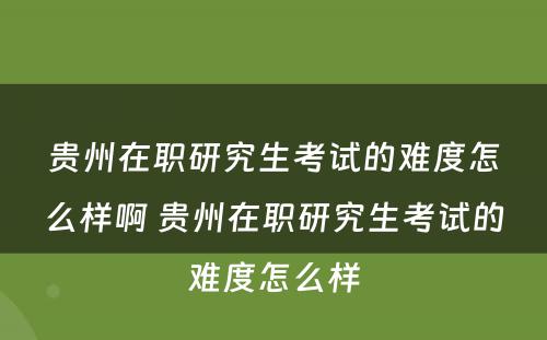 贵州在职研究生考试的难度怎么样啊 贵州在职研究生考试的难度怎么样