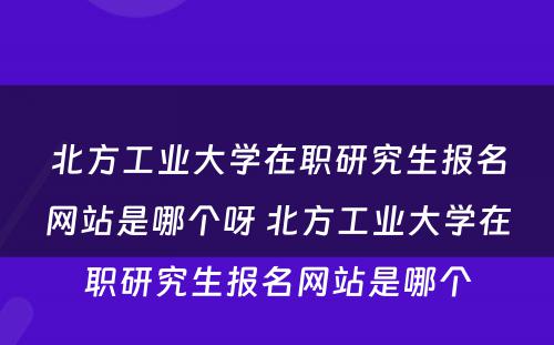 北方工业大学在职研究生报名网站是哪个呀 北方工业大学在职研究生报名网站是哪个