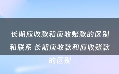 长期应收款和应收账款的区别和联系 长期应收款和应收账款的区别