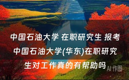 中国石油大学 在职研究生 报考中国石油大学(华东)在职研究生对工作真的有帮助吗