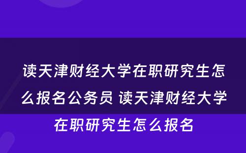 读天津财经大学在职研究生怎么报名公务员 读天津财经大学在职研究生怎么报名