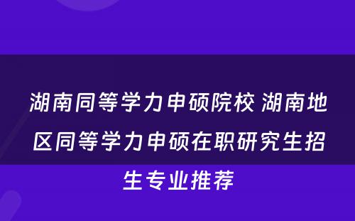 湖南同等学力申硕院校 湖南地区同等学力申硕在职研究生招生专业推荐