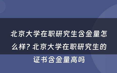 北京大学在职研究生含金量怎么样? 北京大学在职研究生的证书含金量高吗