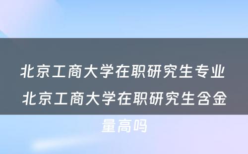 北京工商大学在职研究生专业 北京工商大学在职研究生含金量高吗