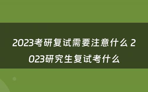 2023考研复试需要注意什么 2023研究生复试考什么