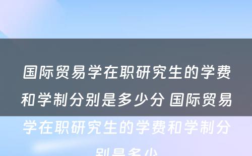 国际贸易学在职研究生的学费和学制分别是多少分 国际贸易学在职研究生的学费和学制分别是多少