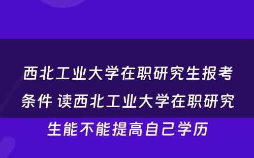 西北工业大学在职研究生报考条件 读西北工业大学在职研究生能不能提高自己学历