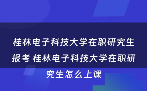 桂林电子科技大学在职研究生报考 桂林电子科技大学在职研究生怎么上课