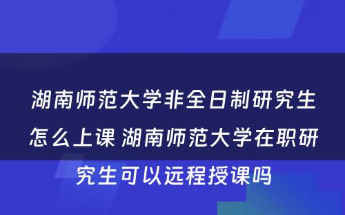 湖南师范大学非全日制研究生怎么上课 湖南师范大学在职研究生可以远程授课吗