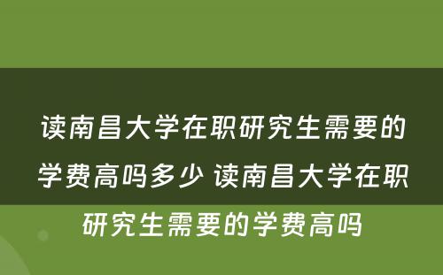 读南昌大学在职研究生需要的学费高吗多少 读南昌大学在职研究生需要的学费高吗