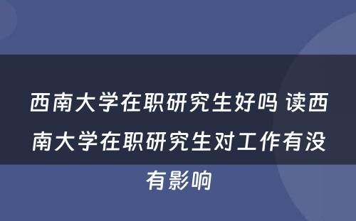 西南大学在职研究生好吗 读西南大学在职研究生对工作有没有影响