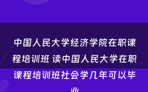 中国人民大学经济学院在职课程培训班 读中国人民大学在职课程培训班社会学几年可以毕业