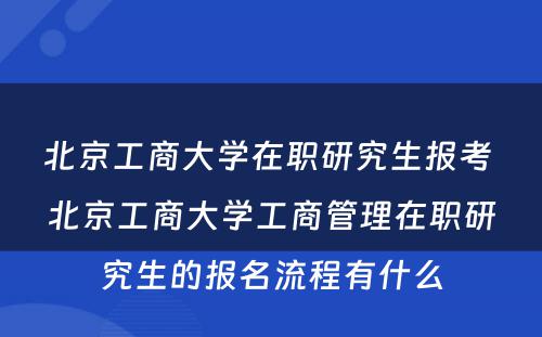 北京工商大学在职研究生报考 北京工商大学工商管理在职研究生的报名流程有什么