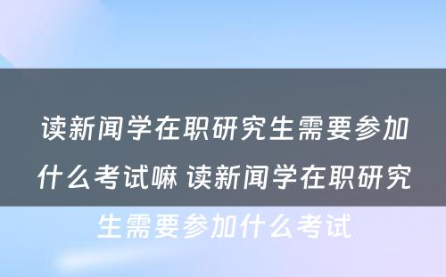 读新闻学在职研究生需要参加什么考试嘛 读新闻学在职研究生需要参加什么考试