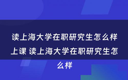 读上海大学在职研究生怎么样上课 读上海大学在职研究生怎么样