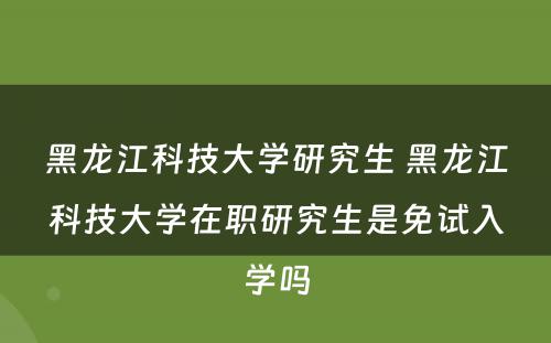 黑龙江科技大学研究生 黑龙江科技大学在职研究生是免试入学吗