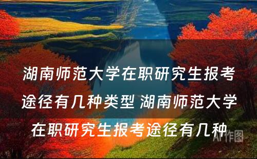 湖南师范大学在职研究生报考途径有几种类型 湖南师范大学在职研究生报考途径有几种