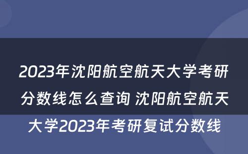 2023年沈阳航空航天大学考研分数线怎么查询 沈阳航空航天大学2023年考研复试分数线