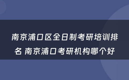 南京浦口区全日制考研培训排名 南京浦口考研机构哪个好