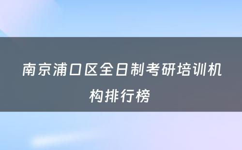 南京浦口区全日制考研培训机构排行榜 