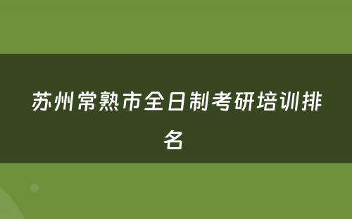 苏州常熟市全日制考研培训排名 