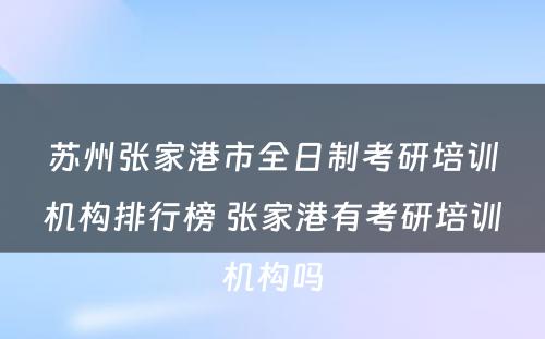 苏州张家港市全日制考研培训机构排行榜 张家港有考研培训机构吗