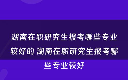 湖南在职研究生报考哪些专业较好的 湖南在职研究生报考哪些专业较好