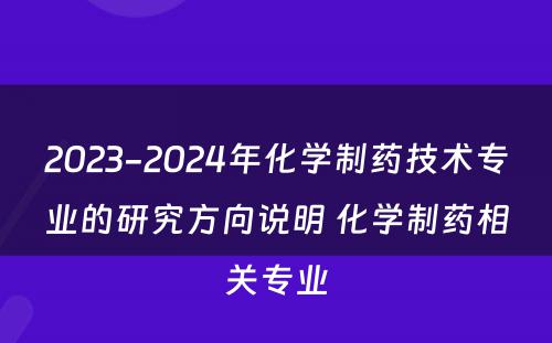 2023-2024年化学制药技术专业的研究方向说明 化学制药相关专业